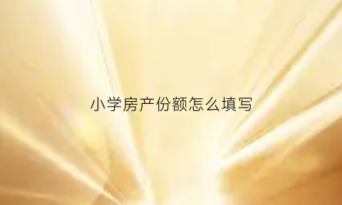 小学房产份额怎么填写(小学报名房屋产权比例怎么填)