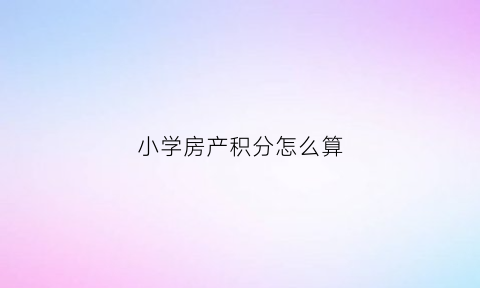 小学房产积分怎么算(2020年小学积分怎么算)