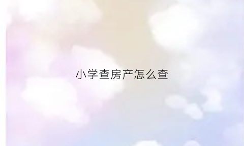 小学查房产怎么查(小学报名房产证怎么查)