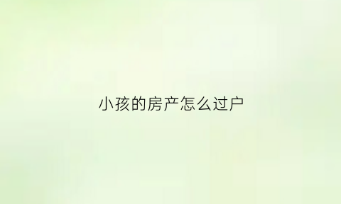 小孩的房产怎么过户(孩子的房屋过户给父母怎么操作最省钱)