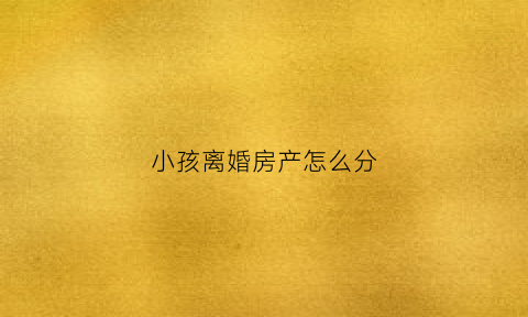 小孩离婚房产怎么分(离婚小孩房产一般怎样判决)
