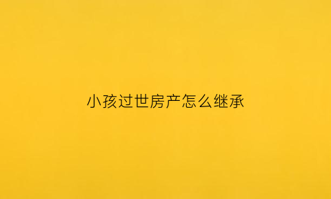 小孩过世房产怎么继承(小孩过世房产怎么继承给孩子)