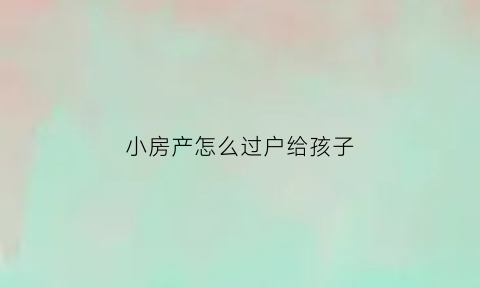 小房产怎么过户给孩子(小房产怎么过户给孩子最划算)