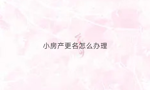 小房产更名怎么办理(房产更名怎么办理需要什么)