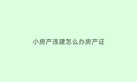 小房产违建怎么办房产证(违建房产证)