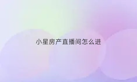 小星房产直播间怎么进(小星房产直播间怎么进的)