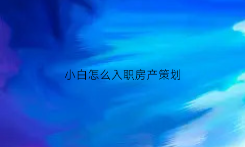 小白怎么入职房产策划(房产策划怎么入行)