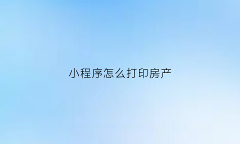 小程序怎么打印房产(小程序内容怎么打印)