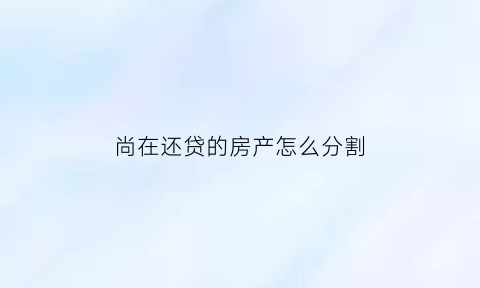 尚在还贷的房产怎么分割(尚在还房贷的房子能卖掉吗)