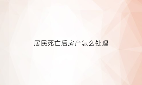 居民死亡后房产怎么处理(居民死亡后可领取什么费用)