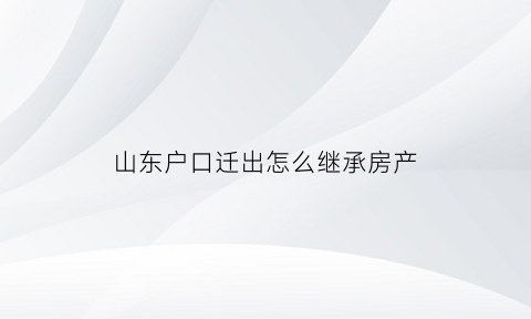 山东户口迁出怎么继承房产(2021山东户口迁回原籍政策)