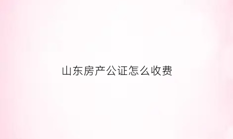 山东房产公证怎么收费(山东房产公证怎么收费的)