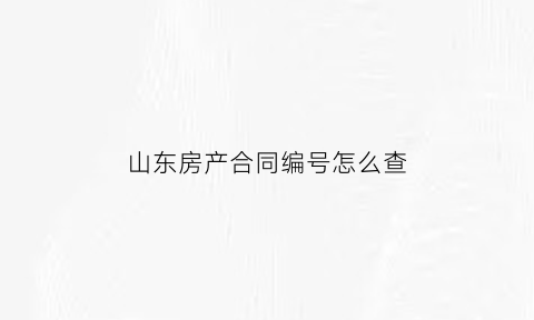山东房产合同编号怎么查(山东省购房合同查询)