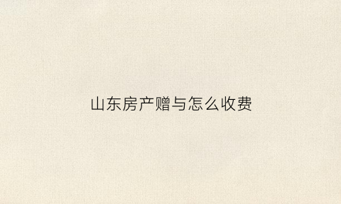 山东房产赠与怎么收费(济南房产赠与)