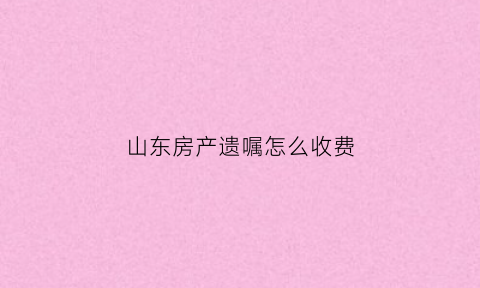 山东房产遗嘱怎么收费(山东省房产证遗留问题处理文件)