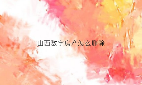 山西数字房产怎么删除(山西数字房产怎么录入)