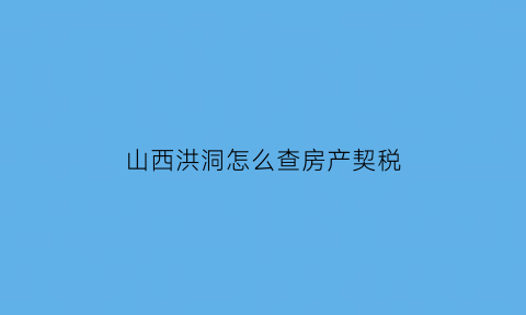 山西洪洞怎么查房产契税(山西省房屋契税政策)