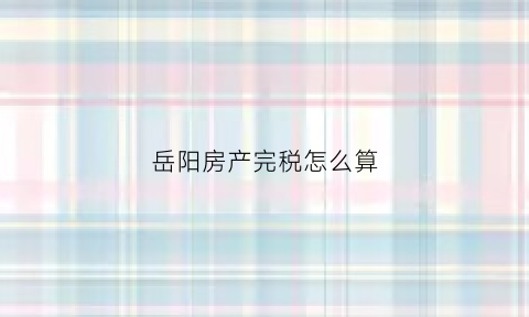 岳阳房产完税怎么算(岳阳房屋契税)