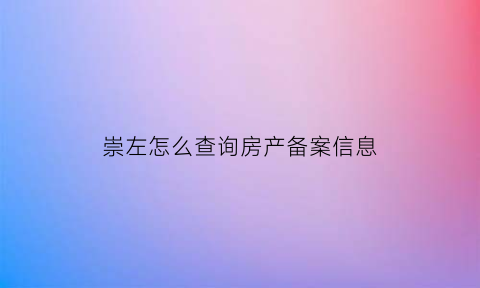 崇左怎么查询房产备案信息(崇左市房产信息网站)