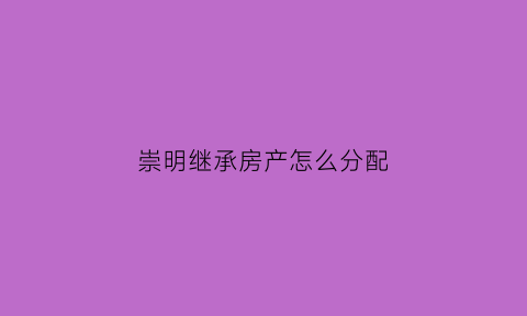 崇明继承房产怎么分配(崇明房产网)