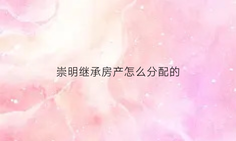 崇明继承房产怎么分配的(上海崇明房屋置换何时启动)