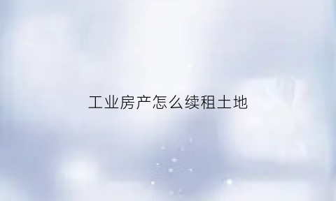 工业房产怎么续租土地(工业房产到期了怎么办)