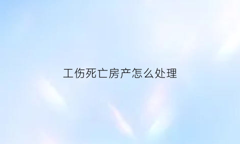 工伤死亡房产怎么处理(工伤死亡财产分配)