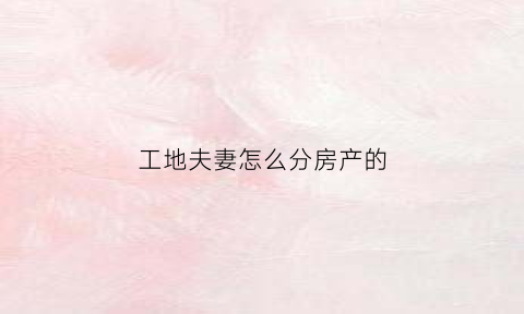 工地夫妻怎么分房产的(工地夫妻房标准)