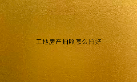 工地房产拍照怎么拍好(拍工地照片)