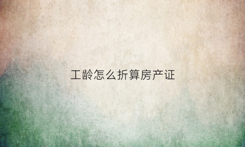 工龄怎么折算房产证(工龄怎么折算房产证里面的钱)