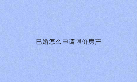 已婚怎么申请限价房产(已婚怎么申请限价房产呢)