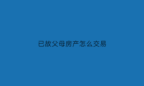 已故父母房产怎么交易(过世父母的房产子女可以变卖吗)