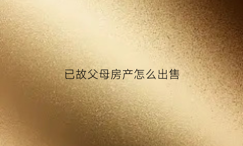 已故父母房产怎么出售(怎样办理已故父母房产过户手续)