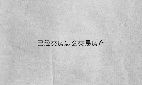 已经交房怎么交易房产(交房后怎么卖房)