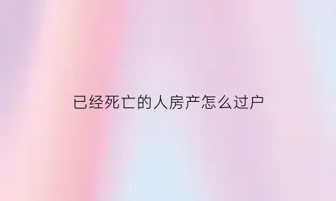 已经死亡的人房产怎么过户(死亡后房产过户流程)