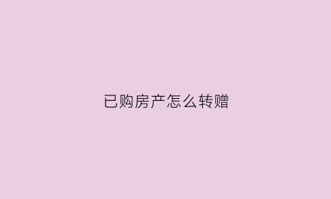 已购房产怎么转赠(房子转赠给直系亲属流程)
