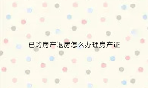 已购房产退房怎么办理房产证(买的房子要退需要什么流程)
