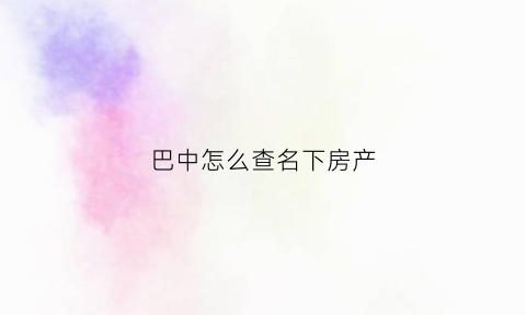 巴中怎么查名下房产(线上查询名下房产怎么查)