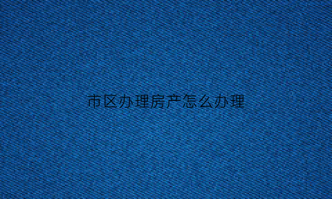 市区办理房产怎么办理(市区的房子)