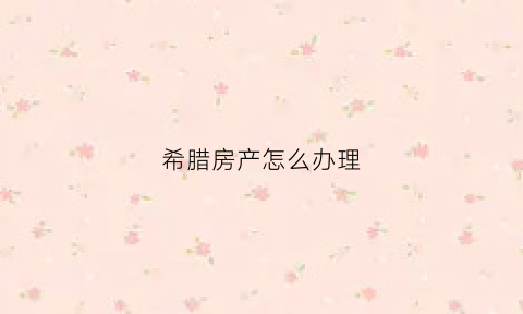 希腊房产怎么办理(要买希腊房产怎么买)