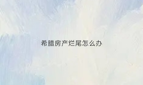 希腊房产烂尾怎么办(希腊房产陷阱)