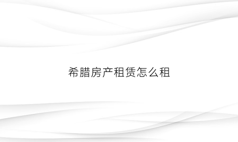 希腊房产租赁怎么租(希腊租房多少钱一个月)