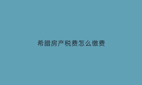 希腊房产税费怎么缴费(希腊房产税费怎么缴费的)