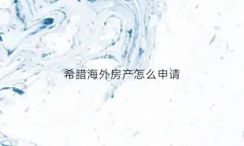 希腊海外房产怎么申请(希腊房产app)