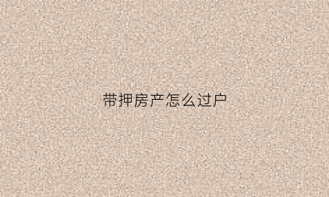 带押房产怎么过户(不动产带押过户)