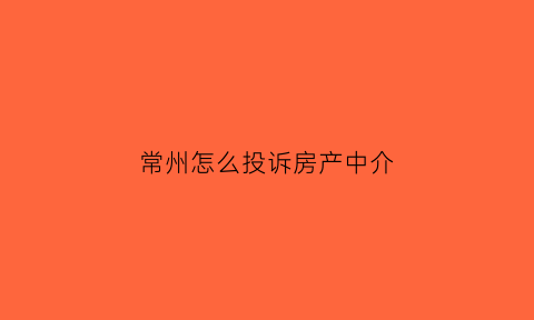 常州怎么投诉房产中介(常州房屋质量投诉电话)