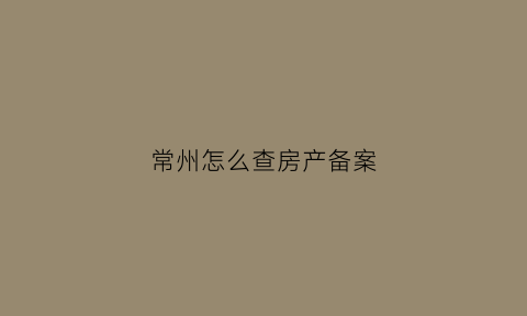 常州怎么查房产备案(常州房产网备案查询)