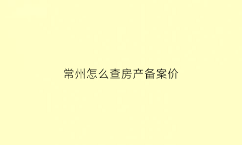 常州怎么查房产备案价(常州房产局备案查询)