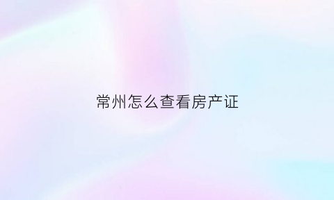 常州怎么查看房产证(常州房产证办理进度查询)