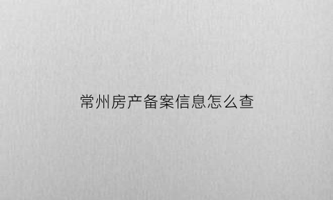 常州房产备案信息怎么查(常州房产信息网备案查询)